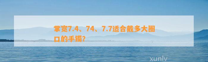 掌宽7.4、74、7.7适合戴多大圈口的手镯？