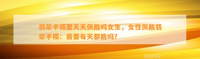 翡翠手镯要天天佩戴吗女生，女性佩戴翡翠手镯：需要每天都戴吗？