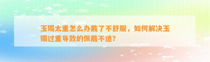 玉镯太重怎么办戴了不舒服，怎样解决玉镯过重引起的佩戴不适？