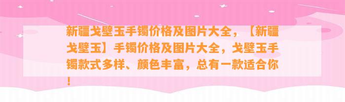 新疆戈壁玉手镯价格及图片大全，【新疆戈壁玉】手镯价格及图片大全，戈壁玉手镯款式多样、颜色丰富，总有一款适合你！