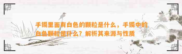 手镯里面有白色的颗粒是什么，手镯中的白色颗粒是什么？解析其来源与性质