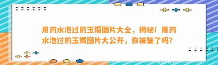 用药水泡过的玉镯图片大全，揭秘！用药水泡过的玉镯图片大公开，你被骗了吗？