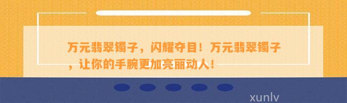 万元翡翠镯子，闪耀夺目！万元翡翠镯子，让你的手腕更加亮丽动人！