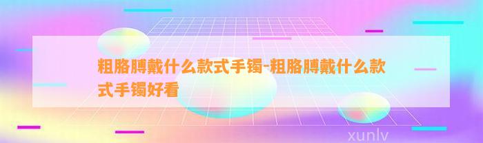 粗胳膊戴什么款式手镯-粗胳膊戴什么款式手镯好看