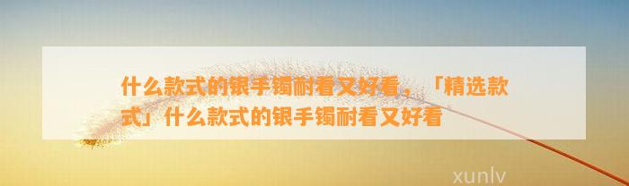 什么款式的银手镯耐看又好看，「精选款式」什么款式的银手镯耐看又好看