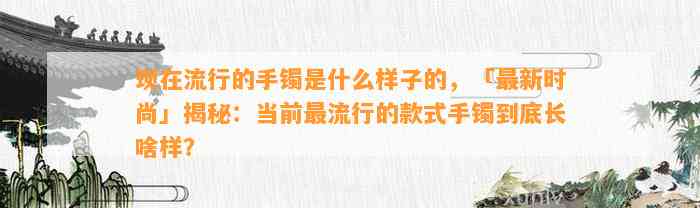 现在流行的手镯是什么样子的，「最新时尚」揭秘：当前最流行的款式手镯到底长啥样？