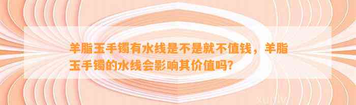 羊脂玉手镯有水线是不是就不值钱，羊脂玉手镯的水线会作用其价值吗？