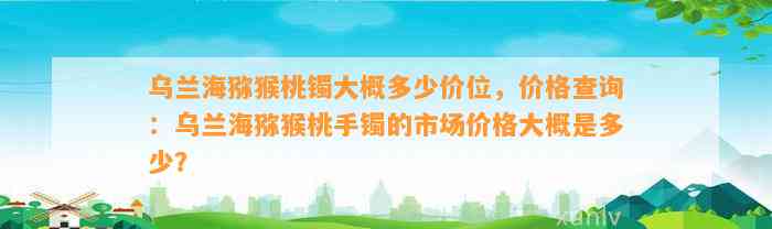 乌兰海猕猴桃镯大概多少价位，价格查询：乌兰海猕猴桃手镯的市场价格大概是多少？