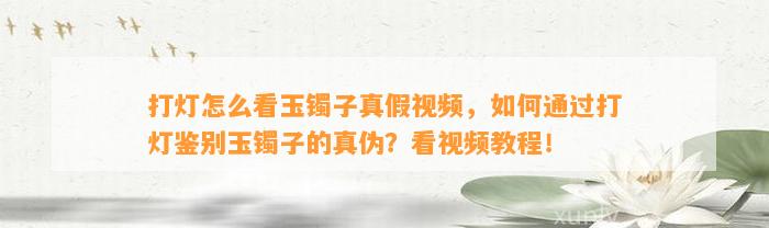 打灯怎么看玉镯子真假视频，怎样通过打灯鉴别玉镯子的真伪？看视频教程！