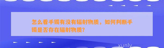 怎么看手镯有不存在辐射物质，怎样判断手镯是不是存在辐射物质？