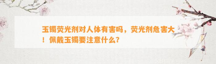 玉镯荧光剂对人体有害吗，荧光剂危害大！佩戴玉镯要留意什么？