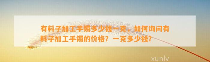 有料子加工手镯多少钱一克，怎样询问有料子加工手镯的价格？一克多少钱？