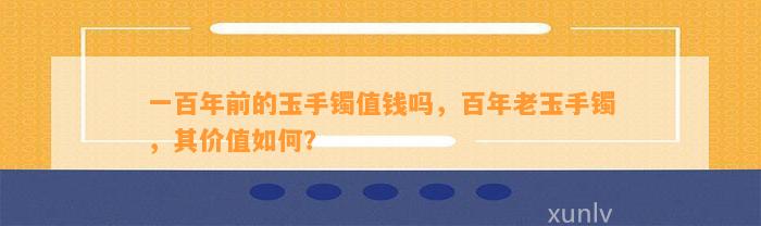 一百年前的玉手镯值钱吗，百年老玉手镯，其价值怎样？