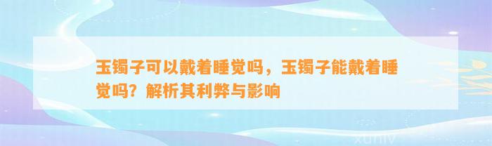 玉镯子可以戴着睡觉吗，玉镯子能戴着睡觉吗？解析其利弊与作用