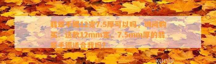 翡翠手镯12宽7.5厚可以吗，询问购买：这款12mm宽、7.5mm厚的翡翠手镯适合我吗？