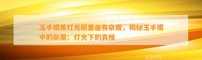 玉手镯用灯光照里面有杂质，揭秘玉手镯中的杂质：灯光下的真相