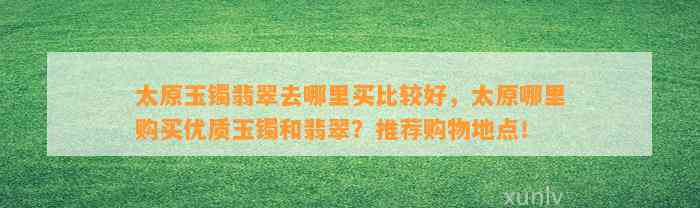 太原玉镯翡翠去哪里买比较好，太原哪里购买优质玉镯和翡翠？推荐购物地点！