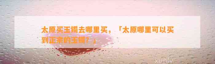 太原买玉镯去哪里买，「太原哪里可以买到正宗的玉镯？」