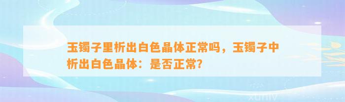 玉镯子里析出白色晶体正常吗，玉镯子中析出白色晶体：是不是正常？