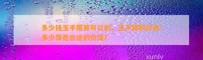 多少钱玉手镯算可以的，玉手镯的价格：多少算是合适的价值？