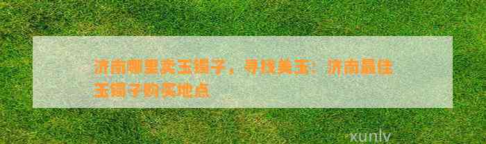 济南哪里卖玉镯子，寻找美玉：济南最佳玉镯子购买地点