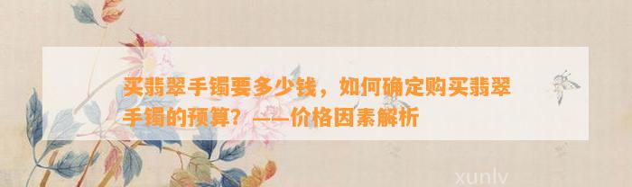 买翡翠手镯要多少钱，怎样确定购买翡翠手镯的预算？——价格因素解析