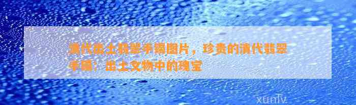 清代出土翡翠手镯图片，珍贵的清代翡翠手镯：出土文物中的瑰宝