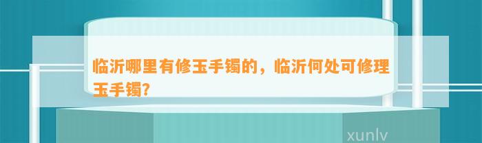 临沂哪里有修玉手镯的，临沂何处可修理玉手镯？