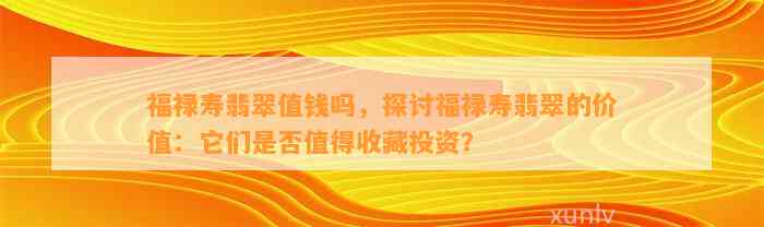 福禄寿翡翠值钱吗，探讨福禄寿翡翠的价值：它们是不是值得收藏投资？