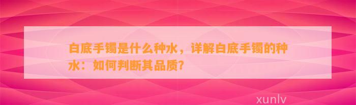 白底手镯是什么种水，详解白底手镯的种水：怎样判断其品质？