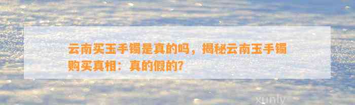 云南买玉手镯是真的吗，揭秘云南玉手镯购买真相：真的假的？