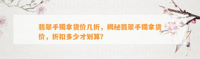 翡翠手镯拿货价几折，揭秘翡翠手镯拿货价，折扣多少才划算？