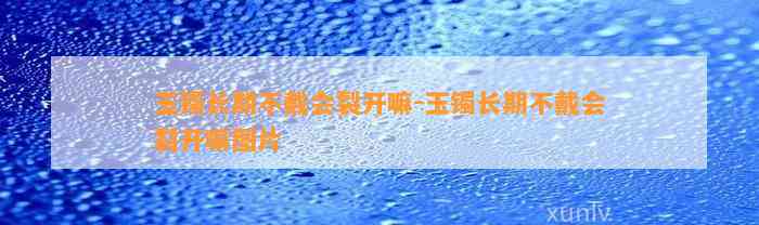 玉镯长期不戴会裂开嘛-玉镯长期不戴会裂开嘛图片