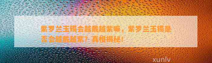 紫罗兰玉镯会越戴越紫嘛，紫罗兰玉镯是不是会越戴越紫？真相揭秘！