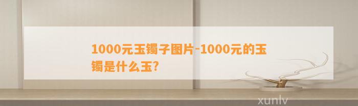 1000元玉镯子图片-1000元的玉镯是什么玉?