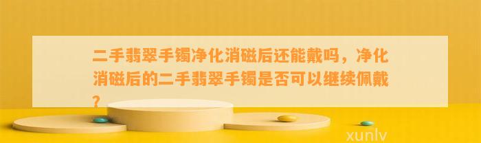 二手翡翠手镯净化消磁后还能戴吗，净化消磁后的二手翡翠手镯是不是可以继续佩戴？