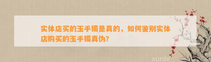 实体店买的玉手镯是真的，怎样鉴别实体店购买的玉手镯真伪？