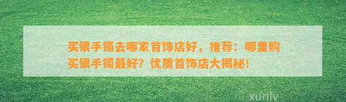 买银手镯去哪家首饰店好，推荐：哪里购买银手镯最好？优质首饰店大揭秘！