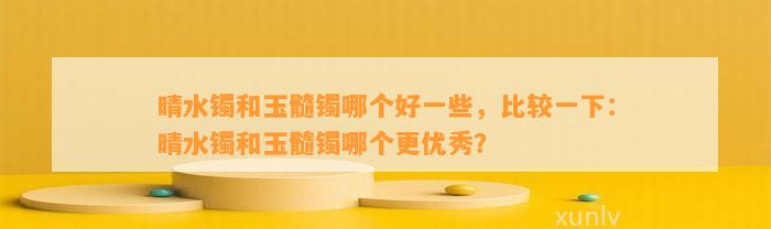 晴水镯和玉髓镯哪个好部分，比较一下：晴水镯和玉髓镯哪个更优秀？