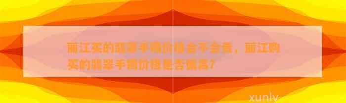 丽江买的翡翠手镯价格会不会贵，丽江购买的翡翠手镯价格是不是偏高？