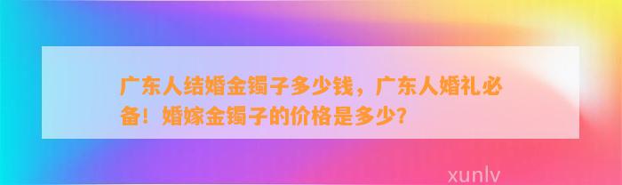 广东人结婚金镯子多少钱，广东人婚礼必备！婚嫁金镯子的价格是多少？