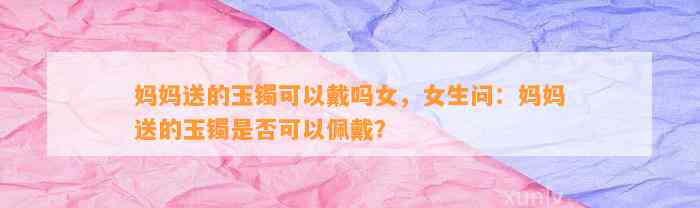 妈妈送的玉镯可以戴吗女，女生问：妈妈送的玉镯是不是可以佩戴？