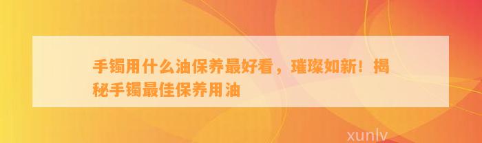 手镯用什么油保养最好看，璀璨如新！揭秘手镯最佳保养用油