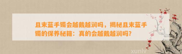 且末蓝手镯会越戴越润吗，揭秘且末蓝手镯的保养秘籍：真的会越戴越润吗？