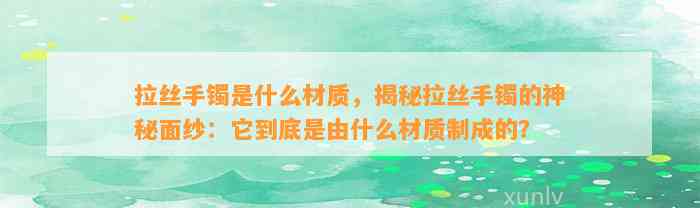 拉丝手镯是什么材质，揭秘拉丝手镯的神秘面纱：它到底是由什么材质制成的？