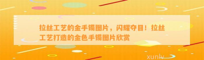 拉丝工艺的金手镯图片，闪耀夺目！拉丝工艺打造的金色手镯图片欣赏