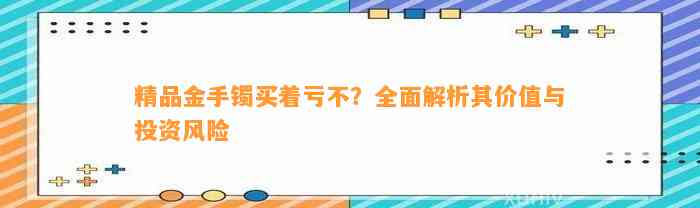 精品金手镯买着亏不？全面解析其价值与投资风险