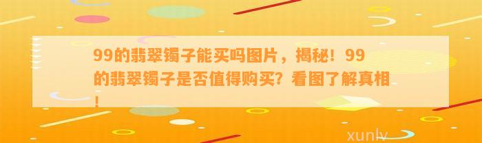 99的翡翠镯子能买吗图片，揭秘！99的翡翠镯子是不是值得购买？看图熟悉真相！