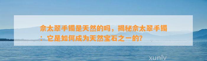 佘太翠手镯是天然的吗，揭秘佘太翠手镯：它是怎样成为天然宝石之一的？