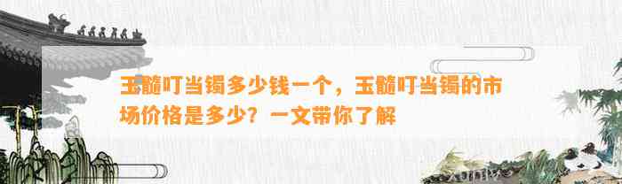 玉髓叮当镯多少钱一个，玉髓叮当镯的市场价格是多少？一文带你熟悉